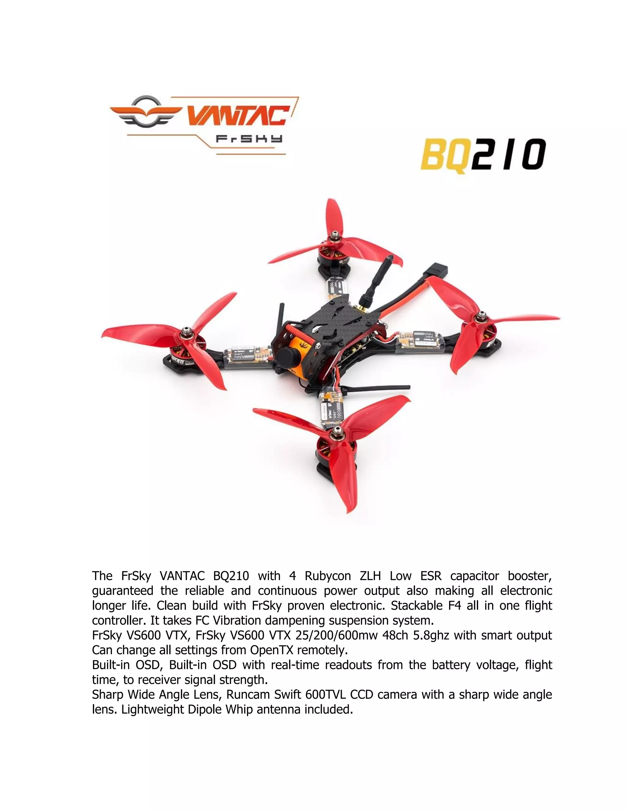 The FrSky VANTAC BQ210 with 4 Rubycon ZLH Low ESR capacitor booster,
guaranteed the reliable and continuous power output also making all electronic
longer life. Clean build with FrSky proven electronic. Stackable F4 all in one flight
controller. It takes FC Vibration dampening suspension system.
FrSky VS600 VTX, FrSky VS600 VTX 25/200/600mw 48ch 5.8ghz with smart output
Can change all settings from OpenTX remotely.
Built-in OSD, Built-in OSD with real-time readouts from the battery voltage, flight
time, to receiver signal strength.
Sharp Wide Angle Lens, Runcam Swift 600TVL CCD camera with a sharp wide angle
lens. Lightweight Dipole Whip antenna included.
 