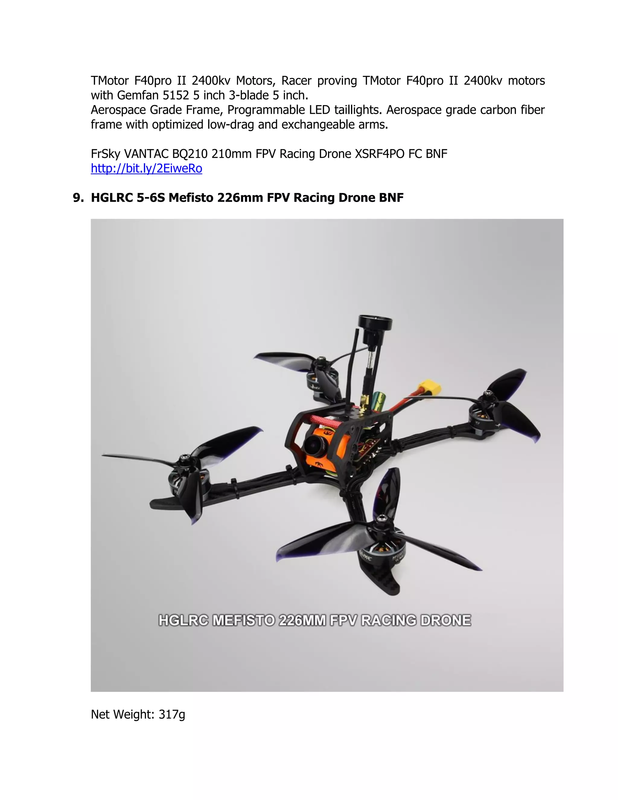 TMotor F40pro II 2400kv Motors, Racer proving TMotor F40pro II 2400kv motors
with Gemfan 5152 5 inch 3-blade 5 inch.
Aerospace Grade Frame, Programmable LED taillights. Aerospace grade carbon fiber
frame with optimized low-drag and exchangeable arms.
FrSky VANTAC BQ210 210mm FPV Racing Drone XSRF4PO FC BNF
http://bit.ly/2EiweRo
9. HGLRC 5-6S Mefisto 226mm FPV Racing Drone BNF
Net Weight: 317g
 