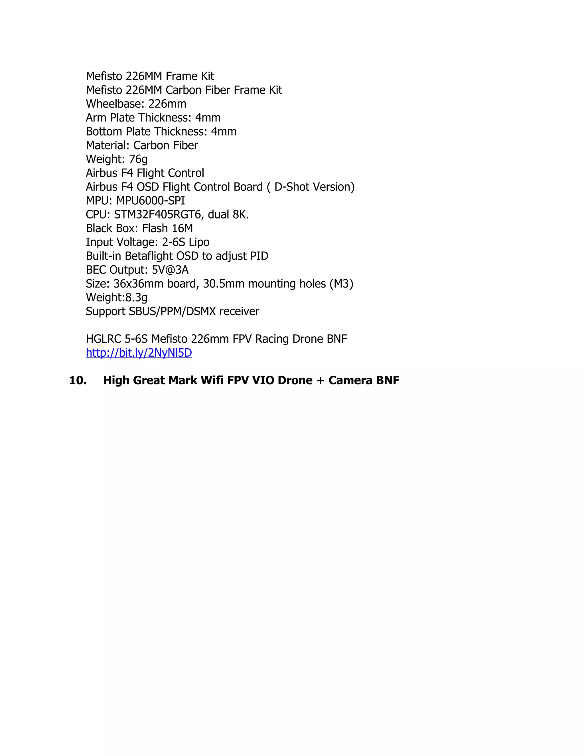 Mefisto 226MM Frame Kit
Mefisto 226MM Carbon Fiber Frame Kit
Wheelbase: 226mm
Arm Plate Thickness: 4mm
Bottom Plate Thickness: 4mm
Material: Carbon Fiber
Weight: 76g
Airbus F4 Flight Control
Airbus F4 OSD Flight Control Board ( D-Shot Version)
MPU: MPU6000-SPI
CPU: STM32F405RGT6, dual 8K.
Black Box: Flash 16M
Input Voltage: 2-6S Lipo
Built-in Betaflight OSD to adjust PID
BEC Output: 5V@3A
Size: 36x36mm board, 30.5mm mounting holes (M3)
Weight:8.3g
Support SBUS/PPM/DSMX receiver
HGLRC 5-6S Mefisto 226mm FPV Racing Drone BNF
http://bit.ly/2NyNl5D
10. High Great Mark Wifi FPV VIO Drone + Camera BNF
 