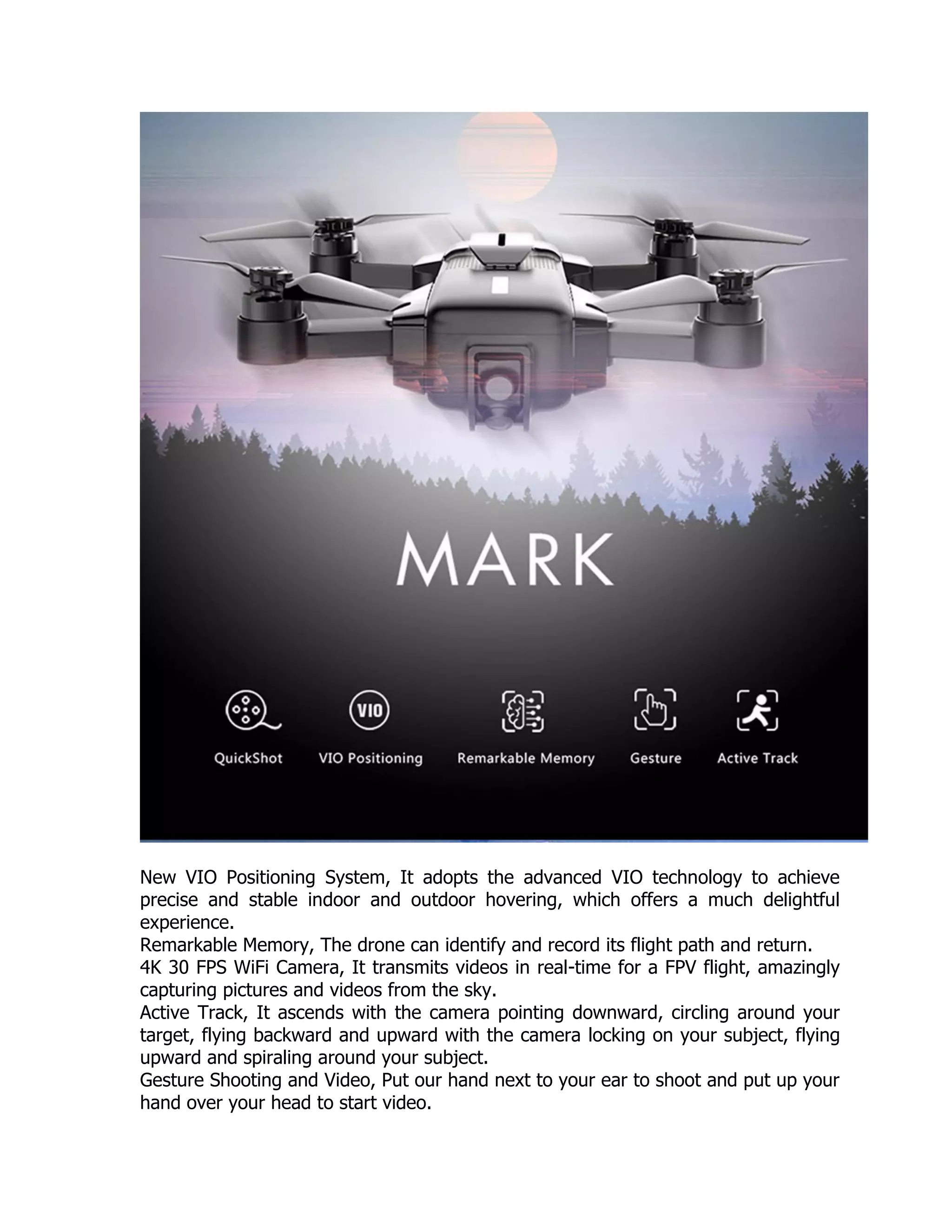 New VIO Positioning System, It adopts the advanced VIO technology to achieve
precise and stable indoor and outdoor hovering, which offers a much delightful
experience.
Remarkable Memory, The drone can identify and record its flight path and return.
4K 30 FPS WiFi Camera, It transmits videos in real-time for a FPV flight, amazingly
capturing pictures and videos from the sky.
Active Track, It ascends with the camera pointing downward, circling around your
target, flying backward and upward with the camera locking on your subject, flying
upward and spiraling around your subject.
Gesture Shooting and Video, Put our hand next to your ear to shoot and put up your
hand over your head to start video.
 