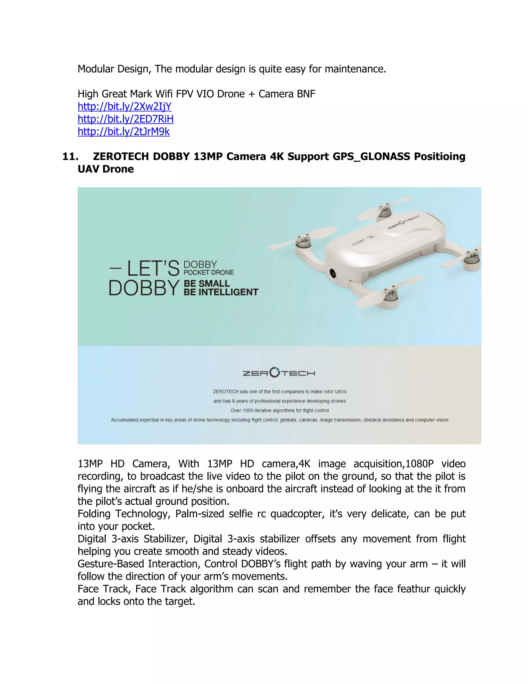 Modular Design, The modular design is quite easy for maintenance.
High Great Mark Wifi FPV VIO Drone + Camera BNF
http://bit.ly/2Xw2IjY
http://bit.ly/2ED7RiH
http://bit.ly/2tJrM9k
11. ZEROTECH DOBBY 13MP Camera 4K Support GPS_GLONASS Positioing
UAV Drone
13MP HD Camera, With 13MP HD camera,4K image acquisition,1080P video
recording, to broadcast the live video to the pilot on the ground, so that the pilot is
flying the aircraft as if he/she is onboard the aircraft instead of looking at the it from
the pilot’s actual ground position.
Folding Technology, Palm-sized selfie rc quadcopter, it's very delicate, can be put
into your pocket.
Digital 3-axis Stabilizer, Digital 3-axis stabilizer offsets any movement from flight
helping you create smooth and steady videos.
Gesture-Based Interaction, Control DOBBY’s flight path by waving your arm – it will
follow the direction of your arm’s movements.
Face Track, Face Track algorithm can scan and remember the face feathur quickly
and locks onto the target.
 