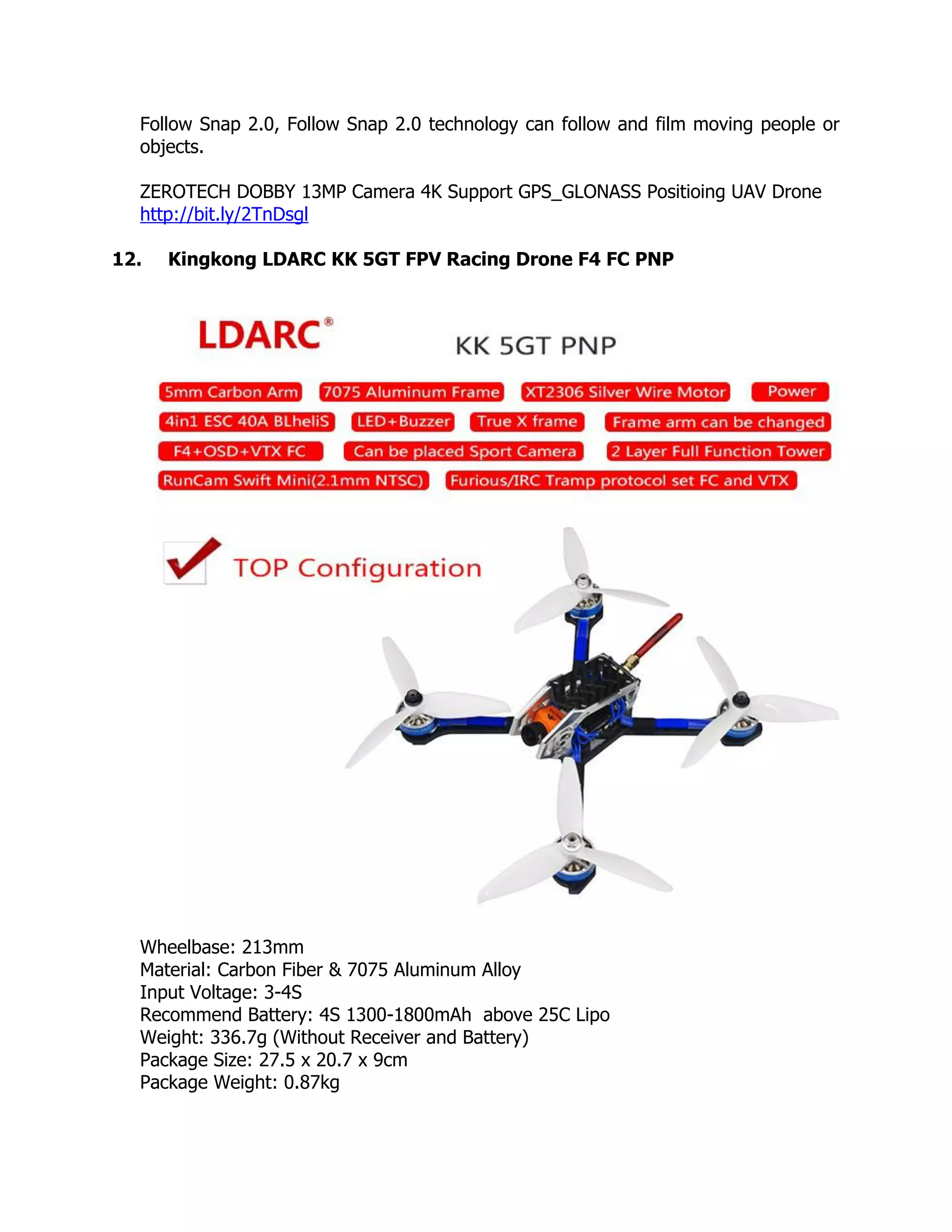 Follow Snap 2.0, Follow Snap 2.0 technology can follow and film moving people or
objects.
ZEROTECH DOBBY 13MP Camera 4K Support GPS_GLONASS Positioing UAV Drone
http://bit.ly/2TnDsgl
12. Kingkong LDARC KK 5GT FPV Racing Drone F4 FC PNP
Wheelbase: 213mm
Material: Carbon Fiber & 7075 Aluminum Alloy
Input Voltage: 3-4S
Recommend Battery: 4S 1300-1800mAh above 25C Lipo
Weight: 336.7g (Without Receiver and Battery)
Package Size: 27.5 x 20.7 x 9cm
Package Weight: 0.87kg
 