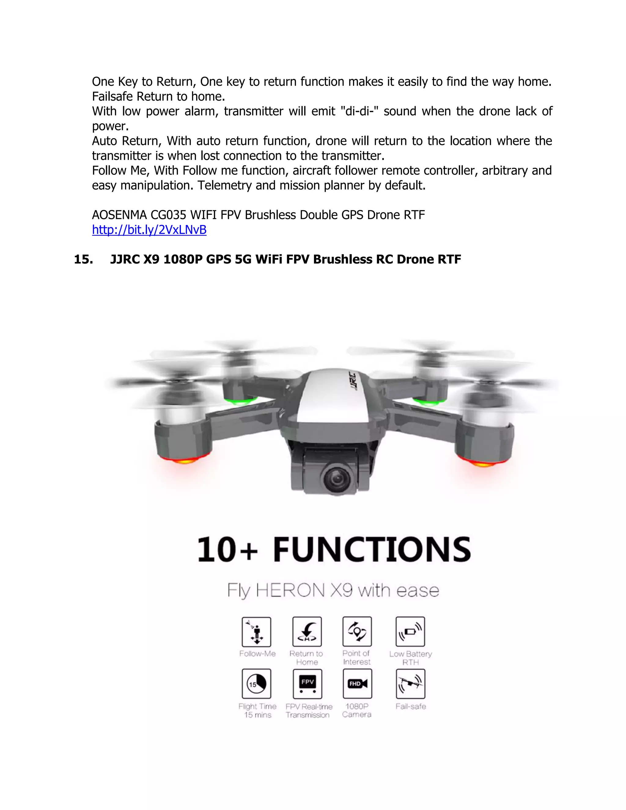 One Key to Return, One key to return function makes it easily to find the way home.
Failsafe Return to home.
With low power alarm, transmitter will emit "di-di-" sound when the drone lack of
power.
Auto Return, With auto return function, drone will return to the location where the
transmitter is when lost connection to the transmitter.
Follow Me, With Follow me function, aircraft follower remote controller, arbitrary and
easy manipulation. Telemetry and mission planner by default.
AOSENMA CG035 WIFI FPV Brushless Double GPS Drone RTF
http://bit.ly/2VxLNvB
15. JJRC X9 1080P GPS 5G WiFi FPV Brushless RC Drone RTF
 