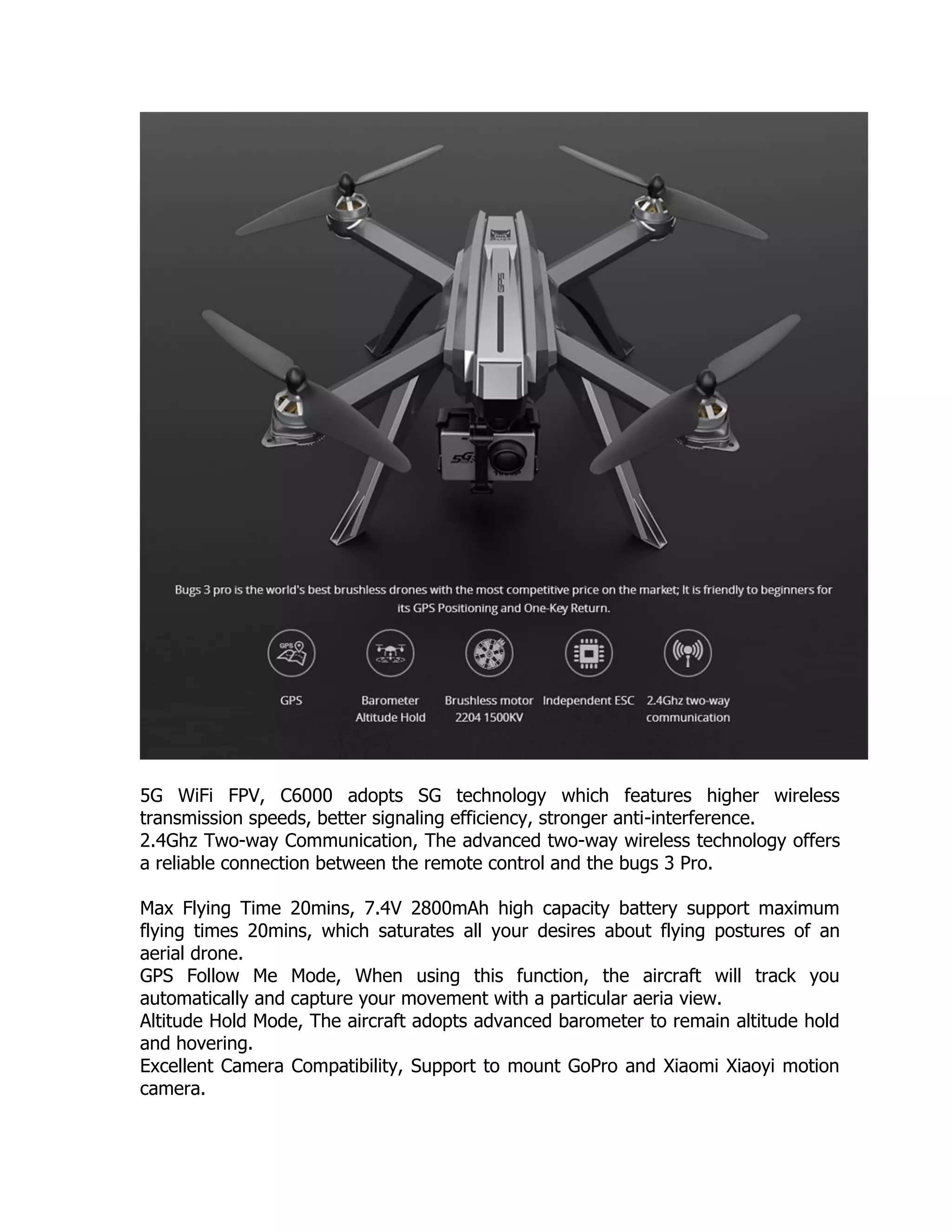5G WiFi FPV, C6000 adopts SG technology which features higher wireless
transmission speeds, better signaling efficiency, stronger anti-interference.
2.4Ghz Two-way Communication, The advanced two-way wireless technology offers
a reliable connection between the remote control and the bugs 3 Pro.
Max Flying Time 20mins, 7.4V 2800mAh high capacity battery support maximum
flying times 20mins, which saturates all your desires about flying postures of an
aerial drone.
GPS Follow Me Mode, When using this function, the aircraft will track you
automatically and capture your movement with a particular aeria view.
Altitude Hold Mode, The aircraft adopts advanced barometer to remain altitude hold
and hovering.
Excellent Camera Compatibility, Support to mount GoPro and Xiaomi Xiaoyi motion
camera.
 