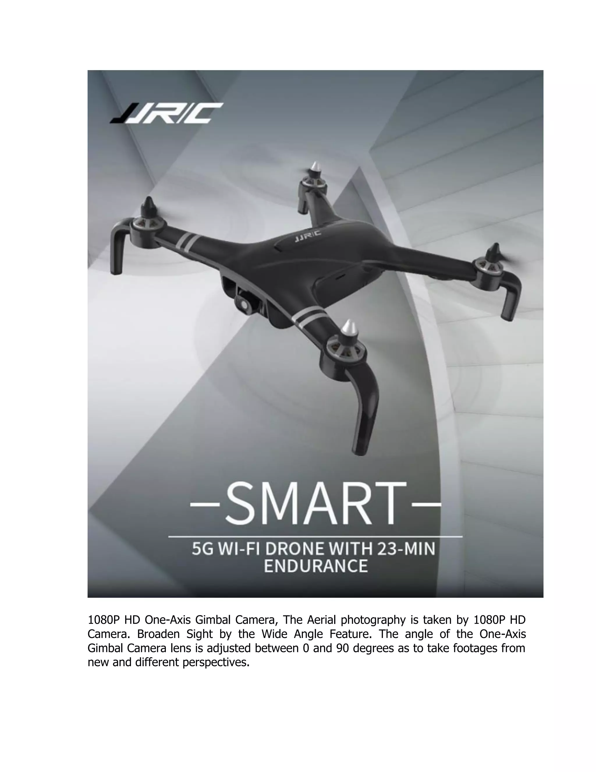 1080P HD One-Axis Gimbal Camera, The Aerial photography is taken by 1080P HD
Camera. Broaden Sight by the Wide Angle Feature. The angle of the One-Axis
Gimbal Camera lens is adjusted between 0 and 90 degrees as to take footages from
new and different perspectives.
 