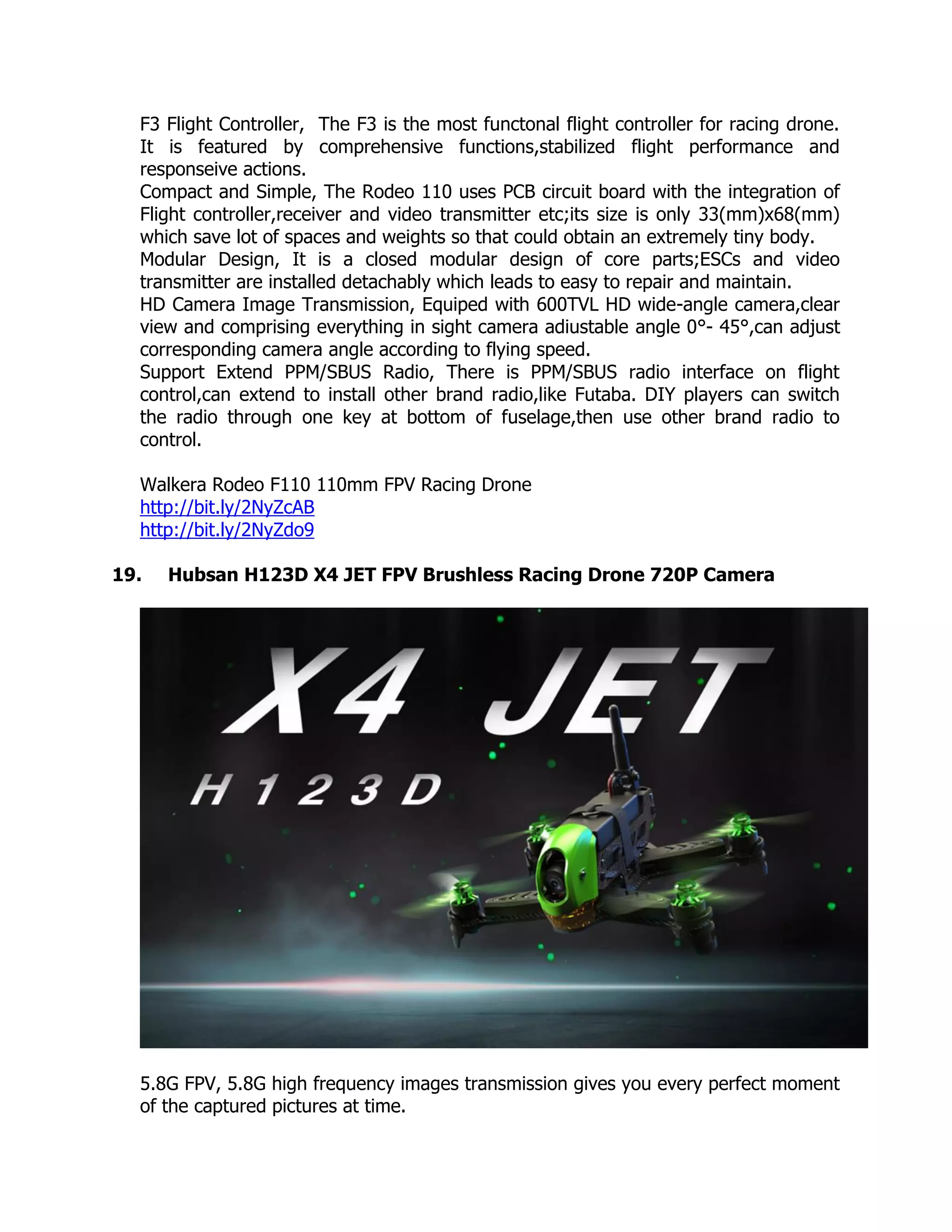 F3 Flight Controller, The F3 is the most functonal flight controller for racing drone.
It is featured by comprehensive functions,stabilized flight performance and
responseive actions.
Compact and Simple, The Rodeo 110 uses PCB circuit board with the integration of
Flight controller,receiver and video transmitter etc;its size is only 33(mm)x68(mm)
which save lot of spaces and weights so that could obtain an extremely tiny body.
Modular Design, It is a closed modular design of core parts;ESCs and video
transmitter are installed detachably which leads to easy to repair and maintain.
HD Camera Image Transmission, Equiped with 600TVL HD wide-angle camera,clear
view and comprising everything in sight camera adiustable angle 0°- 45°,can adjust
corresponding camera angle according to flying speed.
Support Extend PPM/SBUS Radio, There is PPM/SBUS radio interface on flight
control,can extend to install other brand radio,like Futaba. DIY players can switch
the radio through one key at bottom of fuselage,then use other brand radio to
control.
Walkera Rodeo F110 110mm FPV Racing Drone
http://bit.ly/2NyZcAB
http://bit.ly/2NyZdo9
19. Hubsan H123D X4 JET FPV Brushless Racing Drone 720P Camera
5.8G FPV, 5.8G high frequency images transmission gives you every perfect moment
of the captured pictures at time.
 