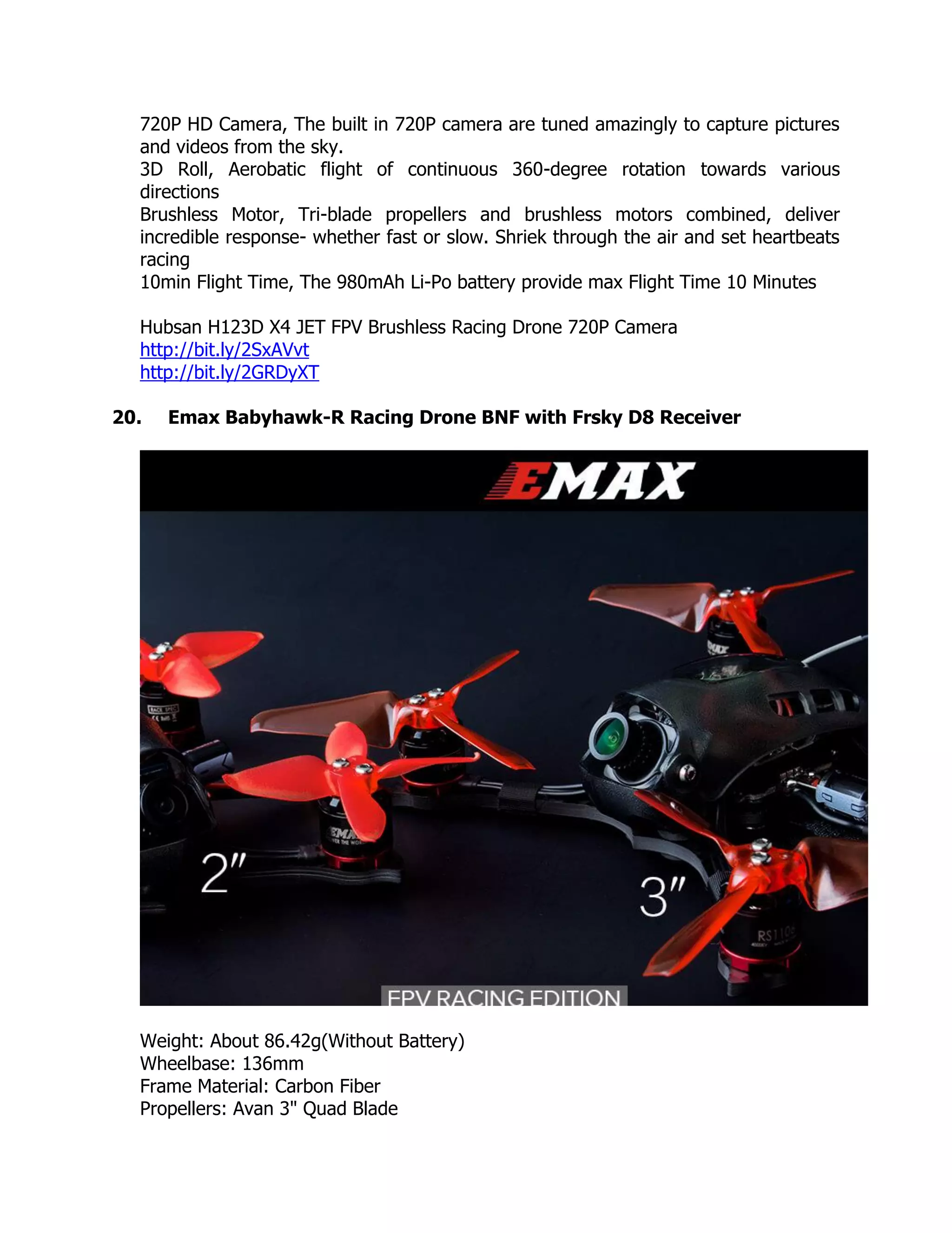 720P HD Camera, The built in 720P camera are tuned amazingly to capture pictures
and videos from the sky.
3D Roll, Aerobatic flight of continuous 360-degree rotation towards various
directions
Brushless Motor, Tri-blade propellers and brushless motors combined, deliver
incredible response- whether fast or slow. Shriek through the air and set heartbeats
racing
10min Flight Time, The 980mAh Li-Po battery provide max Flight Time 10 Minutes
Hubsan H123D X4 JET FPV Brushless Racing Drone 720P Camera
http://bit.ly/2SxAVvt
http://bit.ly/2GRDyXT
20. Emax Babyhawk-R Racing Drone BNF with Frsky D8 Receiver
Weight: About 86.42g(Without Battery)
Wheelbase: 136mm
Frame Material: Carbon Fiber
Propellers: Avan 3" Quad Blade
 