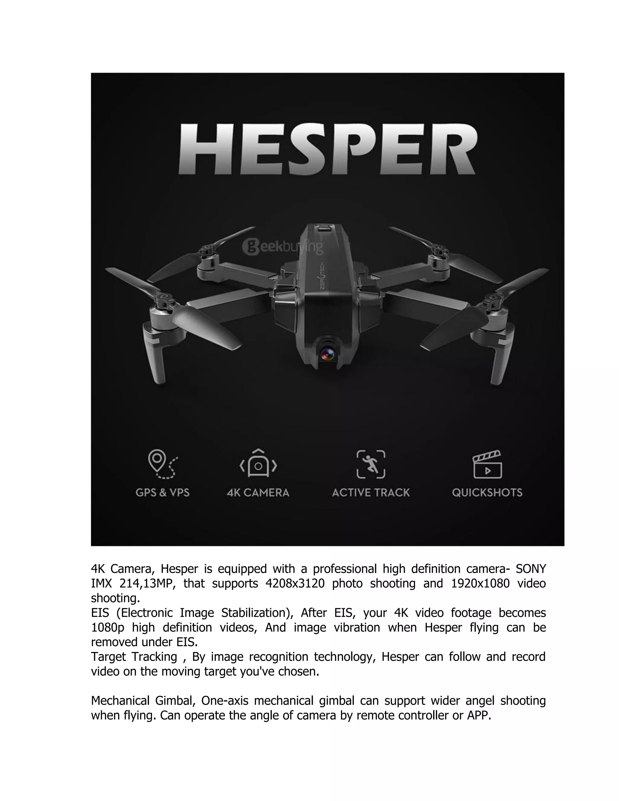 4K Camera, Hesper is equipped with a professional high definition camera- SONY
IMX 214,13MP, that supports 4208x3120 photo shooting and 1920x1080 video
shooting.
EIS (Electronic Image Stabilization), After EIS, your 4K video footage becomes
1080p high definition videos, And image vibration when Hesper flying can be
removed under EIS.
Target Tracking , By image recognition technology, Hesper can follow and record
video on the moving target you've chosen.
Mechanical Gimbal, One-axis mechanical gimbal can support wider angel shooting
when flying. Can operate the angle of camera by remote controller or APP.
 