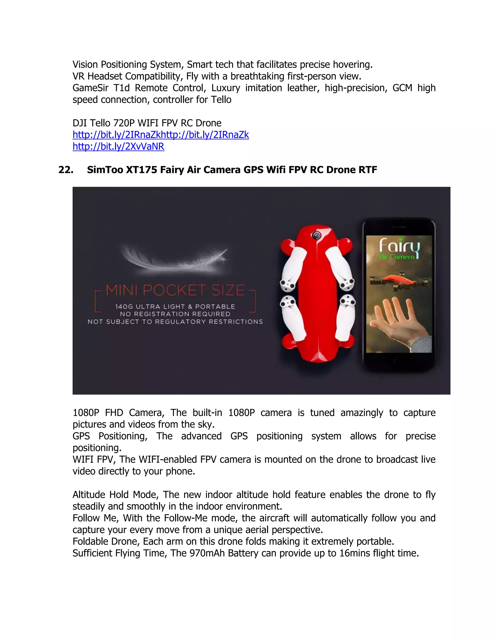 Vision Positioning System, Smart tech that facilitates precise hovering.
VR Headset Compatibility, Fly with a breathtaking first-person view.
GameSir T1d Remote Control, Luxury imitation leather, high-precision, GCM high
speed connection, controller for Tello
DJI Tello 720P WIFI FPV RC Drone
http://bit.ly/2IRnaZkhttp://bit.ly/2IRnaZk
http://bit.ly/2XvVaNR
22. SimToo XT175 Fairy Air Camera GPS Wifi FPV RC Drone RTF
1080P FHD Camera, The built-in 1080P camera is tuned amazingly to capture
pictures and videos from the sky.
GPS Positioning, The advanced GPS positioning system allows for precise
positioning.
WIFI FPV, The WIFI-enabled FPV camera is mounted on the drone to broadcast live
video directly to your phone.
Altitude Hold Mode, The new indoor altitude hold feature enables the drone to fly
steadily and smoothly in the indoor environment.
Follow Me, With the Follow-Me mode, the aircraft will automatically follow you and
capture your every move from a unique aerial perspective.
Foldable Drone, Each arm on this drone folds making it extremely portable.
Sufficient Flying Time, The 970mAh Battery can provide up to 16mins flight time.
 