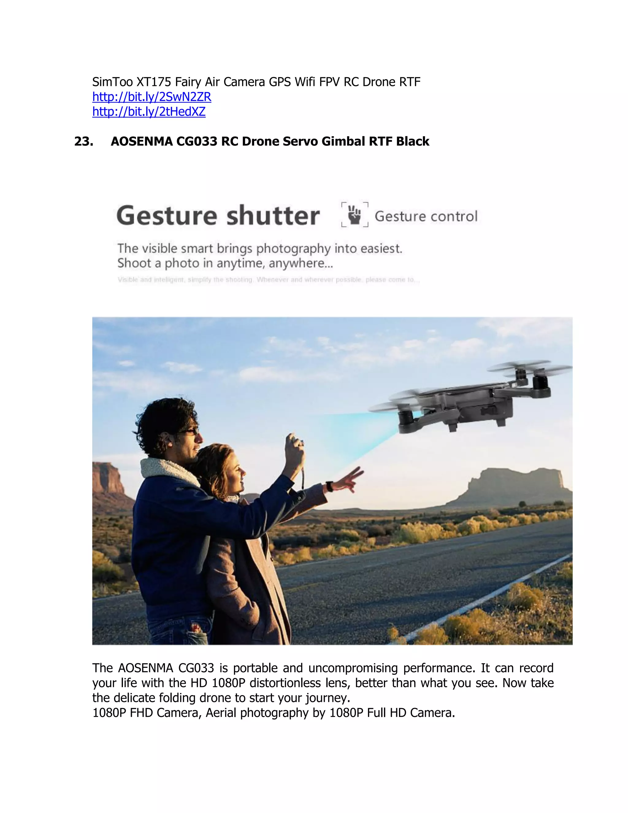 SimToo XT175 Fairy Air Camera GPS Wifi FPV RC Drone RTF
http://bit.ly/2SwN2ZR
http://bit.ly/2tHedXZ
23. AOSENMA CG033 RC Drone Servo Gimbal RTF Black
The AOSENMA CG033 is portable and uncompromising performance. It can record
your life with the HD 1080P distortionless lens, better than what you see. Now take
the delicate folding drone to start your journey.
1080P FHD Camera, Aerial photography by 1080P Full HD Camera.
 