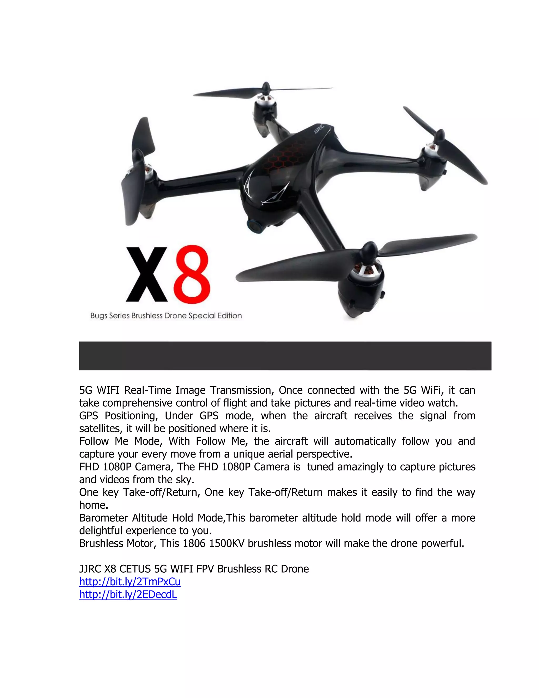 5G WIFI Real-Time Image Transmission, Once connected with the 5G WiFi, it can
take comprehensive control of flight and take pictures and real-time video watch.
GPS Positioning, Under GPS mode, when the aircraft receives the signal from
satellites, it will be positioned where it is.
Follow Me Mode, With Follow Me, the aircraft will automatically follow you and
capture your every move from a unique aerial perspective.
FHD 1080P Camera, The FHD 1080P Camera is tuned amazingly to capture pictures
and videos from the sky.
One key Take-off/Return, One key Take-off/Return makes it easily to find the way
home.
Barometer Altitude Hold Mode,This barometer altitude hold mode will offer a more
delightful experience to you.
Brushless Motor, This 1806 1500KV brushless motor will make the drone powerful.
JJRC X8 CETUS 5G WIFI FPV Brushless RC Drone
http://bit.ly/2TmPxCu
http://bit.ly/2EDecdL
 