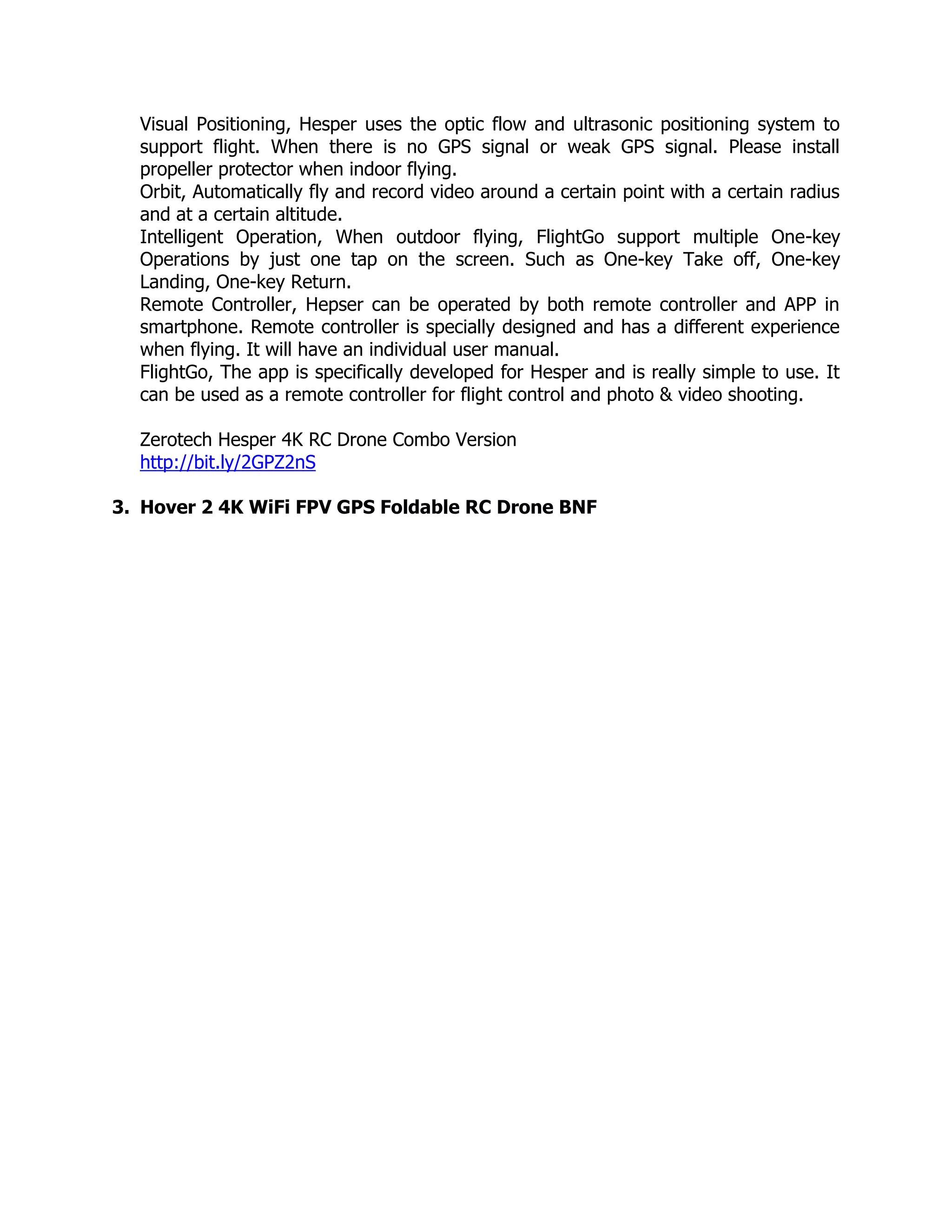 Visual Positioning, Hesper uses the optic flow and ultrasonic positioning system to
support flight. When there is no GPS signal or weak GPS signal. Please install
propeller protector when indoor flying.
Orbit, Automatically fly and record video around a certain point with a certain radius
and at a certain altitude.
Intelligent Operation, When outdoor flying, FlightGo support multiple One-key
Operations by just one tap on the screen. Such as One-key Take off, One-key
Landing, One-key Return.
Remote Controller, Hepser can be operated by both remote controller and APP in
smartphone. Remote controller is specially designed and has a different experience
when flying. It will have an individual user manual.
FlightGo, The app is specifically developed for Hesper and is really simple to use. It
can be used as a remote controller for flight control and photo & video shooting.
Zerotech Hesper 4K RC Drone Combo Version
http://bit.ly/2GPZ2nS
3. Hover 2 4K WiFi FPV GPS Foldable RC Drone BNF
 