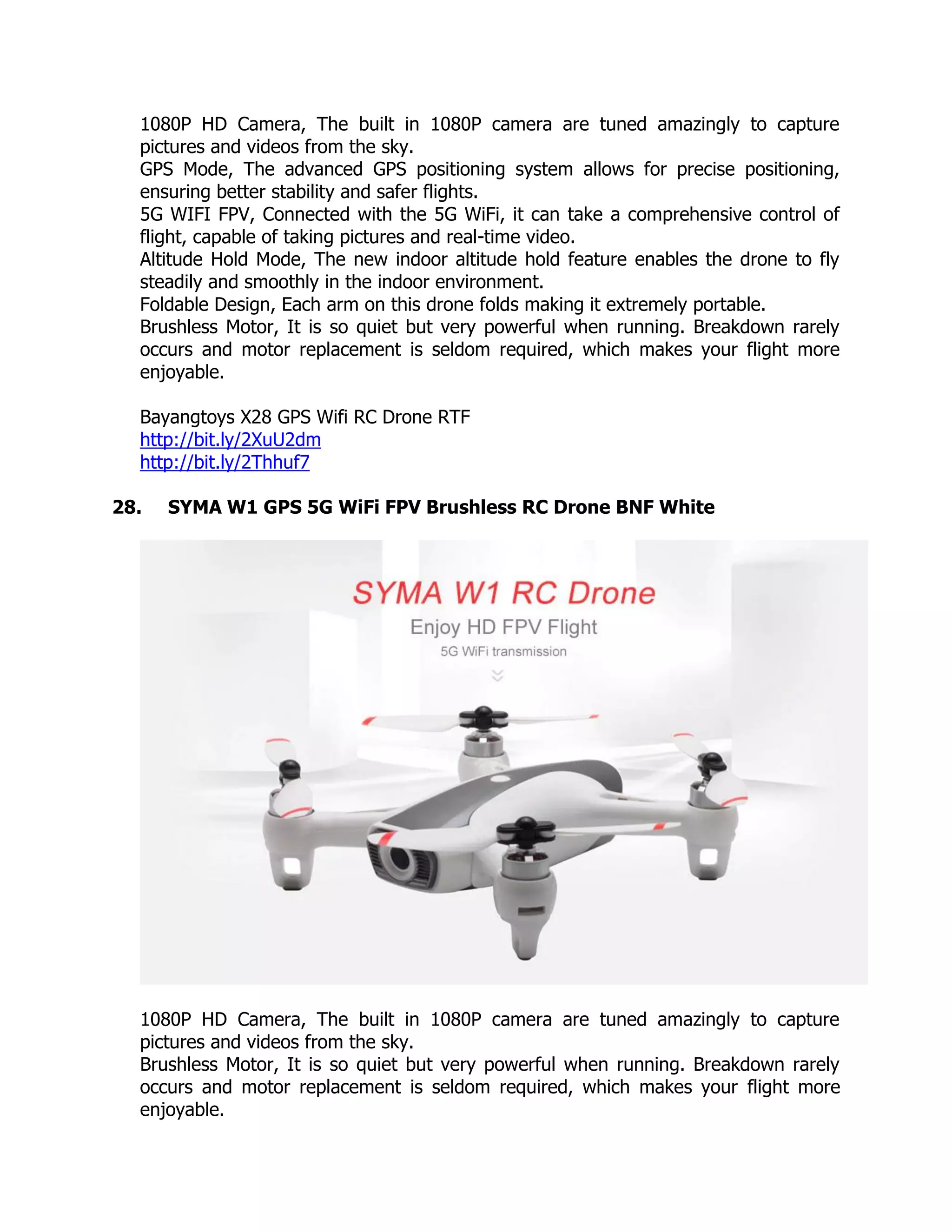 1080P HD Camera, The built in 1080P camera are tuned amazingly to capture
pictures and videos from the sky.
GPS Mode, The advanced GPS positioning system allows for precise positioning,
ensuring better stability and safer flights.
5G WIFI FPV, Connected with the 5G WiFi, it can take a comprehensive control of
flight, capable of taking pictures and real-time video.
Altitude Hold Mode, The new indoor altitude hold feature enables the drone to fly
steadily and smoothly in the indoor environment.
Foldable Design, Each arm on this drone folds making it extremely portable.
Brushless Motor, It is so quiet but very powerful when running. Breakdown rarely
occurs and motor replacement is seldom required, which makes your flight more
enjoyable.
Bayangtoys X28 GPS Wifi RC Drone RTF
http://bit.ly/2XuU2dm
http://bit.ly/2Thhuf7
28. SYMA W1 GPS 5G WiFi FPV Brushless RC Drone BNF White
1080P HD Camera, The built in 1080P camera are tuned amazingly to capture
pictures and videos from the sky.
Brushless Motor, It is so quiet but very powerful when running. Breakdown rarely
occurs and motor replacement is seldom required, which makes your flight more
enjoyable.
 
