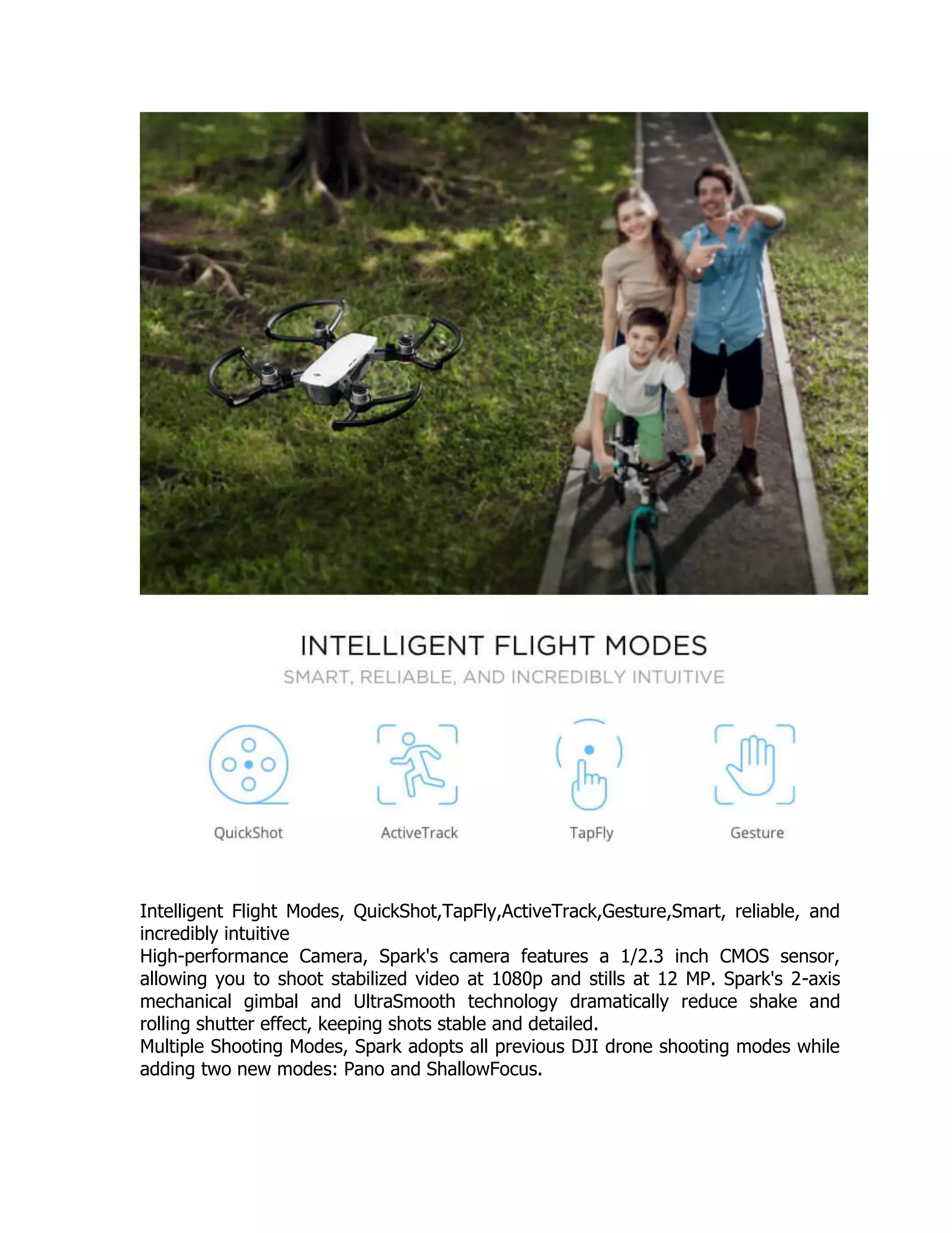Intelligent Flight Modes, QuickShot,TapFly,ActiveTrack,Gesture,Smart, reliable, and
incredibly intuitive
High-performance Camera, Spark's camera features a 1/2.3 inch CMOS sensor,
allowing you to shoot stabilized video at 1080p and stills at 12 MP. Spark's 2-axis
mechanical gimbal and UltraSmooth technology dramatically reduce shake and
rolling shutter effect, keeping shots stable and detailed.
Multiple Shooting Modes, Spark adopts all previous DJI drone shooting modes while
adding two new modes: Pano and ShallowFocus.
 