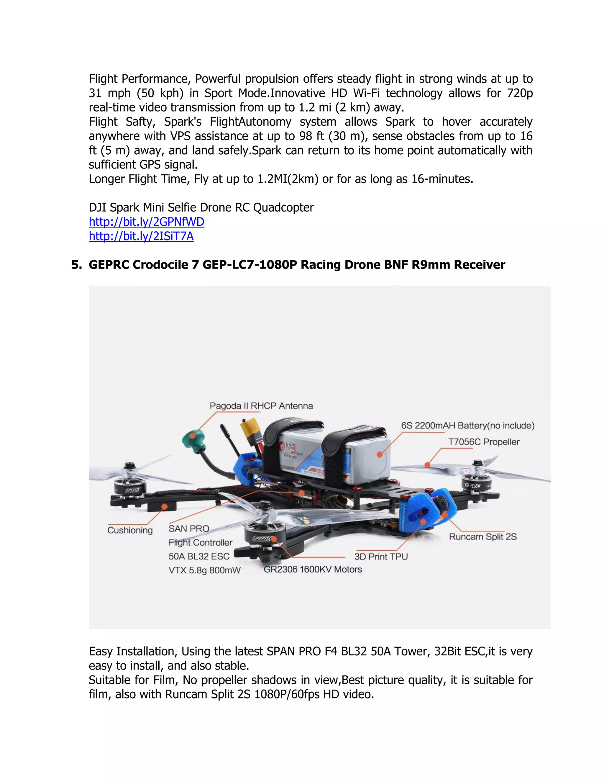 Flight Performance, Powerful propulsion offers steady flight in strong winds at up to
31 mph (50 kph) in Sport Mode.Innovative HD Wi-Fi technology allows for 720p
real-time video transmission from up to 1.2 mi (2 km) away.
Flight Safty, Spark's FlightAutonomy system allows Spark to hover accurately
anywhere with VPS assistance at up to 98 ft (30 m), sense obstacles from up to 16
ft (5 m) away, and land safely.Spark can return to its home point automatically with
sufficient GPS signal.
Longer Flight Time, Fly at up to 1.2MI(2km) or for as long as 16-minutes.
DJI Spark Mini Selfie Drone RC Quadcopter
http://bit.ly/2GPNfWD
http://bit.ly/2ISiT7A
5. GEPRC Crodocile 7 GEP-LC7-1080P Racing Drone BNF R9mm Receiver
Easy Installation, Using the latest SPAN PRO F4 BL32 50A Tower, 32Bit ESC,it is very
easy to install, and also stable.
Suitable for Film, No propeller shadows in view,Best picture quality, it is suitable for
film, also with Runcam Split 2S 1080P/60fps HD video.
 