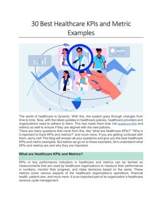 30 Best Healthcare KPIs and Metric
Examples
The world of healthcare is dynamic. With this, the system goes through changes from
time to time. Now, with the latest updates in healthcare policies, healthcare providers and
organizations need to adhere to them. This has made them look into healthcare KPIs and
metrics as well to ensure if they are aligned with the new policies.
There are many questions that come from this, like “what are healthcare KPIs?” “Why is
it important to track KPIs and metrics?” and much more. If you are getting confused with
them, worry not! This blog will answer all your questions and give you the best healthcare
KPIs and metric examples. But before we go on to these examples, let’s understand what
KPIs and metrics are and why they are important.
What are Healthcare KPIs and Metrics?
KPIs or key performance indicators in healthcare and metrics can be termed as
measurements that are used by healthcare organizations to measure their performance
in numbers, monitor their progress, and make decisions based on the same. These
metrics cover various aspects of the healthcare organization’s operations, financial
health, patient care, and much more. It is an important part of an organization’s healthcare
revenue cycle management.
 