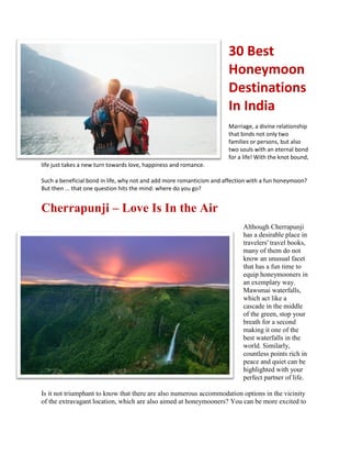 30 Best
Honeymoon
Destinations
In India
Marriage, a divine relationship
that binds not only two
families or persons, but also
two souls with an eternal bond
for a life! With the knot bound,
life just takes a new turn towards love, happiness and romance.
Such a beneficial bond in life, why not and add more romanticism and affection with a fun honeymoon?
But then ... that one question hits the mind: where do you go?
Cherrapunji – Love Is In the Air
Although Cherrapunji
has a desirable place in
travelers' travel books,
many of them do not
know an unusual facet
that has a fun time to
equip honeymooners in
an exemplary way.
Mawsmai waterfalls,
which act like a
cascade in the middle
of the green, stop your
breath for a second
making it one of the
best waterfalls in the
world. Similarly,
countless points rich in
peace and quiet can be
highlighted with your
perfect partner of life.
Is it not triumphant to know that there are also numerous accommodation options in the vicinity
of the extravagant location, which are also aimed at honeymooners? You can be more excited to
 