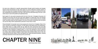 An urban site is defined by a specific representation through careful analysis and linkages
beyond certain boundaries of a site. Each aspect of a site is affected by another aspect, of
which are always ever changing. During the design phase of a project, it is imperative to take
into consideration the dynamics of the site; a site cannot be self-sustaining on its own—a site
works hand in hand with parallel and opposing forces.
Each aspect of a site works cohesively with the rest of the site. In Castiglion Fiorentino, for
example, the hill town and the Val di Chio work together to create both unity and diversity
among the land to deem successful. While the hill town is more localized and at a smaller
scale, its entities would not work properly if the rest of the town’s boundaries did not extend
out into the valley, where cohesiveness continues to work hand in hand.
Piazza Garibaldi, for example, serves many purposes for all who live in Castiglion. Most of the
time, it serves as a parking lot. However, it is also used to hold large events and celebrations.
Every Friday there is a large market set up, where the local community buys and sells
homegrown and homemade items to each other. The structure of the town may seem divided
at first, but when looking at a specific space, it is up to the individual on how to perceive
that area. It can be whatever the individual wants it to be. As each sector of town seems tiny
as a whole, when working all together, these facets have limitless affects. Due to this, the
valley and the hill town create a unity, and dissolve any visible boundaries between, creating
unlimited interactions of the urban site and the community.
CHAPTER NINEdefining urban sites
 