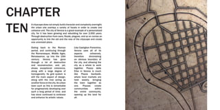 A cityscape does not simply build character and complexity overnight;
the urban site overlays a variety of facets in order to create one
cohesive unit. The city of Verona is a great example of a personalized
city, for it has been growing and rebuilding for over 2,000 years.
Through destruction from wars, floods, plagues, and so on comes an
opportunity to link the old and the new of the cityscape and create
one unionized place.
Dating back to the Roman
period, and continuing through
the Romanesque, Middle Ages,
Renaissance, up into the 19th
century, Verona has gone
through a lot of destruction
and reconstruction, and, yet,
shows exceptional coherence,
along with a large degree of
homogeneity. Its grid system is
still the main aspect of design,
along with the river acting as
anotherforceonthecity.Anurban
town such as this is remarkable
for progressively developing over
such a long period of time, and
has since continued to embrace
and enhance its artistic values.
Like Castiglion Fiorentino,
Verona uses all of its
aspects cohesively,
therefore diminishing
an obvious boundary of
the city, and allowing the
city as a whole to work
together. Piazza delle
Erbe in Verona is much
like Piazza Garibaldi,
where local markets are
held weekly, bringing
the town together as
one. Piazzas create
communities within
the entire community,
opening up the land for
all.
CHAPTER
TEN
 