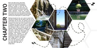 Built in the 16th century, Villa d’Este
is known for its terraced Renaissance
garden and series of extraordinary
fountains. Located in Tivoli, the villa
was constructed for the Este family, and
includes a multitude of terraces of grottos,
niches, stairways, fountains, and other
various elements. In later years, additions
were made to the villa; lower gardens extended
the grounds, trees were planted to provide shade,
and the use of water grew in a variety of ways.
Walking through the villa, one is able to wander from
one point to another with the ability to get lost, yet be
comfortable with the idea. The gardens and fountains
form a series of axis, all of which are visible from many
locations in the villa. Due to the variety of directions
an individual can travel in this space, it is arguably
paralleled to Castiglion Fiorentino. In both places,
the individual is able to wander and get lost.
However, while the individual in Castiglion can
walk with a purpose and get to a specific
destination, Villa d’Este discourages the
concept of walking with a purpose and
persuades the individual to stroll
through the villa in order to get the full
experience of the space. By doing so,
every design detail is discovered
and emphasized by the user.
Every turn the individual takes
is a new experience, with a
new scale and a new set of
design detail.
CHAPTERTWO
 