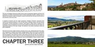 The town of Castiglion Fiorentino brings various types of landscapes together and forms one
landscape of multiple characteristics. Each of these landscapes contains a different type of
distance and density in order to establish a cultural continuity from the top of the hill town to
the extension of the Val di Chio.
In regards to Gardens and the Larger Landscape, Castiglion Fiorentino represents both
vertical and horizontal distance. In the hill town layout, buildings contain roof top terraces
and gardens. Vertical separation is present, which gives a larger sense of distance and
landscape in terms of perspective. As one moves outside of the town and into the valley, the
experiential qualities of the town change. The patterns in the valley’s landscape create one
great topography.
Moving from the town’s higher elevation and down into it’s vast, rolling landscape of the valley,
one’s experience of distance and density changes greatly. While the hill town is extremely
dense, with a series of steep hills, narrow streets, and loud noise, the valley of the town is
quite the opposite, with spread out homes, wide streets, and fairly flat land. The hillsides on
each side of the town create a valley of no end, thus creating new types of environments and
lifestyles. These different types of distances, when formed together, create a coherent world.
CHAPTER THREEgardens and the larger landscape
 