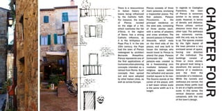 There is a reoccurrence
in Italian history of
towns being influenced
by the Catholic faith.
For instance, the town
of Pienza, located
on the edge of a hill,
which overlooks the Val
d’Orcia, in the region
of Siena, has a strong
Catholic influence, as
it is the birthplace of
Pope Pius II. In the late
15th century, the Pope
had the town of Pienza
redesigned by architect
Bernardo Rossellino.
Pienza represents one of
the first applications of
humanisturbanplanning
concepts intended as a
retreat from Rome. Such
concepts then spread
out and were adopted
by other Italian cities, as
well as across Europe.
In regards to Castiglion
Fiorentino, the town
of Pienza is extremely
similar in its sense of
scale. However, in terms
of density and distance,
Pienza utilizes vertical
distance more than any
other type. The pathways
are extremely narrow,
with the only way to look
is up. The spaces created
by the tight layout of
the town perceive a very
enclosed sense of space,
forcing one direction
of the individual. The
buildings consist of
three or more stories,
the ground level being a
storefront, the second a
balcony of a residence,
and the third the
remainder of a residence.
While the tunnels and
walkways are narrow, the
piazzas these paths lead
to are at a highly sensible
scale. In this sense, the
vertical distance works
cohesively with the rest
of the town’s design.
Pienza consists of three
main palazzos, enclosing
a trapezoidal piazza. The
first palazzo, Palazzo
Piccolomini, is the
principal residence on
the west side, consisting
of three stories each,
with a series of pilasters
and cross windows. The
second palazzo is Palazzo
Vescovile, which rests
on the third side of the
piazza, and was built to
house the bishops who
would travel to Pienza to
attend the pope. Palazzo
Comunale—the third
palazzo—was created to
be a freestanding civic
mediator between the
religious space before
the cathedral and secular
market square to its rear.
The Duomo stands at the
center of the piazza, with
a bell tower whose scale
is the same width as it is
height.
CHAPTERFOUR
 