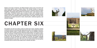 Seated in the heart of Florence, the Boboli Gardens portray some of the first and
most formal garden styles in Italian culture. The concept consists of long axis,
gravel pathways, various statues and fountains, and an immense amount of detail
throughout. The garden itself overlooks all of Florence, with a vast amount of open,
public space. The Boboli Gardens vary in density of space, each creating its own
microclimates within the spaces. While the gardens once were completely private
spaces, over time, the gardens grew to become open to the public, and have since
maintained the original structure of static, shared paths, intellectual gardens, and
elevation changes.
The gardens are laid out to show a sense of control over nature, therefore creating
the perfect structure, portraying high organizational skills. Like Castiglion Fiorentino,
the Boboli Gardens create a unique identity for itself. Just as Castiglion Fiorentino
follows the idea of strong structural influences being located in the center of town,
with the remainder of itself reaching out into the Val di Chio, the Boboli Gardens
follow the same concept, with the main villa overlooking the gardens and the city
of Florence, with the remainder of its gardens, art pieces, and smaller buildings
stretching out beyond the main villa’s limits. This structure exemplifies a confident
and strong identity to such place. The more man can control nature, the more perfect
a structure will be, and the more unique such an identity will deem.
CHAPTER SIX
 