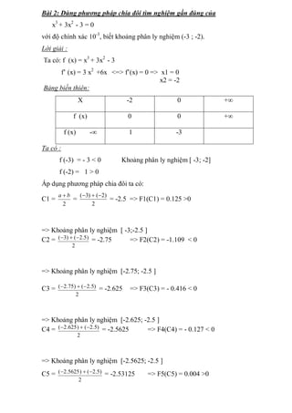 Bài 2: Dùng phương pháp chia đôi tìm nghiệm gần đúng của 
x3 
+ 3x2 
- 3 = 0 
với độ chính xác 10-3, biết khoảng phân ly nghiệm (-3 ; -2). 
Lời giải : 
Ta có: f (x) = x3 
+ 3x2 
- 3 
f’ (x) = 3 x2 +6x <=> f’(x) = 0 => x1 = 0 
x2 = -2 
Bảng biến thiên: 
X -2 0 +∞ 
f (x) 0 0 +∞ 
f (x) -∞ 1 -3 
Ta có : 
f (-3) = - 3 < 0 Khoảng phân ly nghiệm [ -3; -2] 
f (-2) = 1 > 0 
Áp dụng phương pháp chia đôi ta có: 
C1 = 
a  b = 
2 
(3)  (2) = -2.5 => F1(C1) = 0.125 >0 
2 
=> Khoảng phân ly nghiệm [ -3;-2.5 ] 
C2 = 
(3)  (2.5) = -2.75 => F2(C2) = -1.109 < 0 
2 
=> Khoảng phân ly nghiệm [-2.75; -2.5 ] 
C3 = 
(2.75)  (2.5) = -2.625 => F3(C3) = - 0.416 < 0 
2 
=> Khoảng phân ly nghiệm [-2.625; -2.5 ] 
C4 = 
(2.625)  (2.5) = -2.5625 => F4(C4) = - 0.127 < 0 
2 
=> Khoảng phân ly nghiệm [-2.5625; -2.5 ] 
C5 = 
(2.5625)  (2.5) = -2.53125 => F5(C5) = 0.004 >0 
2 
 