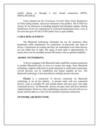mobile phone or
ISDN,LSN,XDLS).

through

a

wire

bound

connection

(PSTN,

Voice channel use the Continuous Variable Slope Delta Modulation
(CVSD) coding scheme, and never retransmit voice packets. The CVSD was
chosen for its robustness in handling dropped and damaged samples. Rising
interference levels are experienced as increased background noise; even at
bit error rate up to 4% the CVSD coded voice is quite audible.
CABLE REPLACEMENT:
The Bluetooth technology eliminates the use for numerous often
proprietary cable attachments for connection of practically any kind of
device. Connections are instant and they are maintained even when devices
are not within line of sight. The range of each radio is approximately 10
meters but it can be extended around 100 meters with an optional amplifier.
AD-HOC NETWORKING:
A device equipped with Bluetooth radio establishes instant connection
to another Bluetooth radio as soon as it comes into range. Since Bluetooth
technology supports both point to point and point to multi point connection,
several piconets can be established and linked together ad hoc. The
Bluetooth technology is best described as multiple piconet structure.
Piconet is a connection of devices connected via Bluetooth
technology in an ad hoc fashion . A piconet starts with two connected
devices ,such as portable PC and cellular phone and may grow into eight
connected devices. All Bluetooth devices are peer units and have identical
implementation. However, when establishing a piconet, one unit will act as a
master and the other as a slave for the duration of piconet connection.
NETWORK ARCHITECTURE:

 