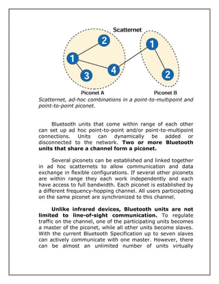 Scatternet, ad-hoc combinations in a point-to-multipoint and
point-to-point piconet.
Bluetooth units that come within range of each other
can set up ad hoc point-to-point and/or point-to-multipoint
connections. Units can dynamically be added or
disconnected to the network. Two or more Bluetooth
units that share a channel form a piconet.
Several piconets can be established and linked together
in ad hoc scatternets to allow communication and data
exchange in flexible configurations. If several other piconets
are within range they each work independently and each
have access to full bandwidth. Each piconet is established by
a different frequency-hopping channel. All users participating
on the same piconet are synchronized to this channel.
Unlike infrared devices, Bluetooth units are not
limited to line-of-sight communication. To regulate
traffic on the channel, one of the participating units becomes
a master of the piconet, while all other units become slaves.
With the current Bluetooth Specification up to seven slaves
can actively communicate with one master. However, there
can be almost an unlimited number of units virtually

 