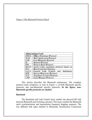 Figure 1 The Bluetooth Protocol Stack

Abbreviations Used
OBEX OBject Exchange Protocol
WAP
Web Application Protocol
UDP
User Datagram Protocol
IP
Internet Protocol
PPP
Point to Point Protocol
RFCO Serial Cable emulation protocol based on
HCI
Host Controller
MM
ETSI TS 07.10 Interface
LLCA Logical Link Control and Adaptation
SDP
Service
P
Protocol Discovery Protocol
TCP
Telephony Control Protocol
LMP
Link Manager Protocol
This section describes the Bluetooth architecture. The complete
protocol stack comprises, as seen in Figure 1, of both Bluetooth specific
protocols and non-Bluetooth specific protocols. In the figure, nonBluetooth specific protocols are shaded.
Baseband
The Baseband and Link Control layer enables the physical RF link
between Bluetooth units forming a piconet. This layer controls the Bluetooth
unit's synchronization and transmission frequency hopping sequence. The
two different link types defined in Bluetooth, Synchronous Connection

 