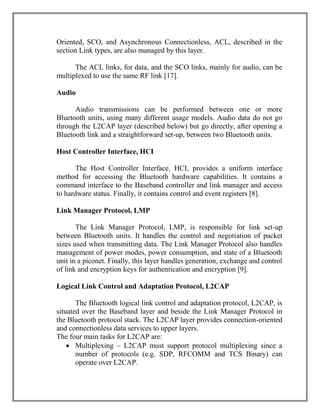 Oriented, SCO, and Asynchronous Connectionless, ACL, described in the
section Link types, are also managed by this layer.
The ACL links, for data, and the SCO links, mainly for audio, can be
multiplexed to use the same RF link [17].
Audio
Audio transmissions can be performed between one or more
Bluetooth units, using many different usage models. Audio data do not go
through the L2CAP layer (described below) but go directly, after opening a
Bluetooth link and a straightforward set-up, between two Bluetooth units.
Host Controller Interface, HCI
The Host Controller Interface, HCI, provides a uniform interface
method for accessing the Bluetooth hardware capabilities. It contains a
command interface to the Baseband controller and link manager and access
to hardware status. Finally, it contains control and event registers [8].
Link Manager Protocol, LMP
The Link Manager Protocol, LMP, is responsible for link set-up
between Bluetooth units. It handles the control and negotiation of packet
sizes used when transmitting data. The Link Manager Protocol also handles
management of power modes, power consumption, and state of a Bluetooth
unit in a piconet. Finally, this layer handles generation, exchange and control
of link and encryption keys for authentication and encryption [9].
Logical Link Control and Adaptation Protocol, L2CAP
The Bluetooth logical link control and adaptation protocol, L2CAP, is
situated over the Baseband layer and beside the Link Manager Protocol in
the Bluetooth protocol stack. The L2CAP layer provides connection-oriented
and connectionless data services to upper layers.
The four main tasks for L2CAP are:
 Multiplexing – L2CAP must support protocol multiplexing since a
number of protocols (e.g. SDP, RFCOMM and TCS Binary) can
operate over L2CAP.

 