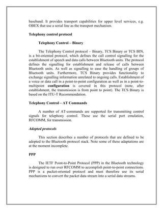 baseband. It provides transport capabilities for upper level services, e.g.
OBEX that use a serial line as the transport mechanism.
Telephony control protocol
Telephony Control – Binary
The Telephony Control protocol – Binary, TCS Binary or TCS BIN,
is a bit-oriented protocol, which defines the call control signalling for the
establishment of speech and data calls between Bluetooth units. The protocol
defines the signalling for establishment and release of calls between
Bluetooth units. As well as signalling to ease the handling of groups of
Bluetooth units. Furthermore, TCS Binary provides functionality to
exchange signalling information unrelated to ongoing calls. Establishment of
a voice or data call in a point-to-point configuration as well as in a point-tomultipoint configuration is covered in this protocol (note, after
establishment, the transmission is from point to point). The TCS Binary is
based on the ITU-T Recommendation.
Telephony Control – AT Commands
A number of AT-commands are supported for transmitting control
signals for telephony control. These use the serial port emulation,
RFCOMM, for transmission.
Adopted protocols
This section describes a number of protocols that are defined to be
adopted to the Bluetooth protocol stack. Note some of these adaptations are
at the moment incomplete.
PPP
The IETF Point-to-Point Protocol (PPP) in the Bluetooth technology
is designed to run over RFCOMM to accomplish point-to-point connections.
PPP is a packet-oriented protocol and must therefore use its serial
mechanisms to convert the packet data stream into a serial data streams.

 