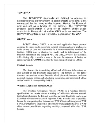 TCP/UDP/IP
The TCP/UDP/IP standards are defined to operate in
Bluetooth units allowing them to communicate with other units
connected, for instance, to the Internet. Hence, the Bluetooth
unit can act as a bridge to the Internet. The TCP/IP/PPP
protocol configuration is used for all Internet Bridge usage
scenarios in Bluetooth 1.0 and for OBEX in future versions. The
UDP/IP/PPP configuration is available as transport for WAP.
OBEX Protocol
IrOBEX, shortly OBEX, is an optional application layer protocol
designed to enable units supporting infrared communication to exchange a
wide variety of data and commands in a resource-sensitive standardized
fashion. OBEX uses a client-server model and is independent of the
transport mechanism and transport API. The OBEX protocol also defines a
folder-listing object, which is used to browse the contents of folders on
remote device. RFCOMM is used as the main transport layer for OBEX.
Content formats
The formats for transmitting vCard and vCalendar information are
also defined in the Bluetooth specification. The formats do not define
transport mechanisms but the format in which electronic business cards and
personal calendar entries and scheduling information are transported. vCard
and vCalendar is transferred by OBEX.
Wireless Application Protocol, WAP
The Wireless Application Protocol (WAP) is a wireless protocol
specification that works across a variety of wide-area wireless network
technologies bringing the Internet to mobile devices. Bluetooth can be used
like other wireless networks with regard to WAP, it can be used to provide a
bearer for transporting data between the WAP Client and its adjacent WAP
Server. Furthermore, Bluetooth‟s ad hoc networking capability gives a WAP
client unique possibilities regarding mobility compared with other WAP
bearers.

 