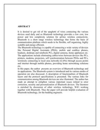 ABSTRACT
It is desired to get rid of the spaghetti of wires connecting the various
devices used daily and so Bluetooth technology provides a low cost, low
power and low complexity solution for ad-hoc wireless connectivity.
Bluetooth is a short range wireless technology that forms the basis of
communication platform which needs to be flexible, self organizing, highly
scalable and energy efficient.
The Bluetooth technology is capable of connecting a wide variety of devices
like Personal Digital Assistants (PDA), mobile and cordless phones,
headsets, desktops and notebook PCs, digital cameras, home appliances etc.
The applications include eliminating cables/wires between devices like PCs,
printers, modems, projectors, self synchronization between PDAs and PCs,
wirelessly connecting to local area networks (LANs) through access points
and internet through mobile phones, providing home networking solutions
etc.
In this paper, the author presents an overview of Bluetooth technology and
its applications. The Bluetooth system is introduced and its various modes of
operation are also discussed. A description of functionalities of Bluetooth
layers and the protocol specifications is presented. The various links for
communication among Bluetooth devices are also illustrated. The author has
made an attempt to enlighten various important issues related to error
correction, security and personalization of Bluetooth devices. The literature
is enriched by discussion of other wireless technology, WiFi working
together with Bluetooth. Thus the paper will provide helpful evaluation of
Bluetooth technology, for the budding engineers.

 