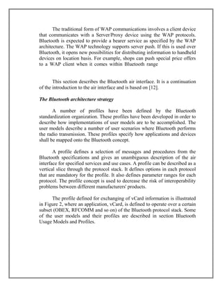 The traditional form of WAP communications involves a client device
that communicates with a Server/Proxy device using the WAP protocols.
Bluetooth is expected to provide a bearer service as specified by the WAP
architecture. The WAP technology supports server push. If this is used over
Bluetooth, it opens new possibilities for distributing information to handheld
devices on location basis. For example, shops can push special price offers
to a WAP client when it comes within Bluetooth range.he Bluetooth air
interface
This section describes the Bluetooth air interface. It is a continuation
of the introduction to the air interface and is based on [12].
The Bluetooth architecture strategy
A number of profiles have been defined by the Bluetooth
standardization organization. These profiles have been developed in order to
describe how implementations of user models are to be accomplished. The
user models describe a number of user scenarios where Bluetooth performs
the radio transmission. These profiles specify how applications and devices
shall be mapped onto the Bluetooth concept.
A profile defines a selection of messages and procedures from the
Bluetooth specifications and gives an unambiguous description of the air
interface for specified services and use cases. A profile can be described as a
vertical slice through the protocol stack. It defines options in each protocol
that are mandatory for the profile. It also defines parameter ranges for each
protocol. The profile concept is used to decrease the risk of interoperability
problems between different manufacturers' products.
The profile defined for exchanging of vCard information is illustrated
in Figure 2, where an application, vCard, is defined to operate over a certain
subset (OBEX, RFCOMM and so on) of the Bluetooth protocol stack. Some
of the user models and their profiles are described in section Bluetooth
Usage Models and Profiles.

 