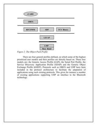 vCARD

OBEX

RFCOMM

SDP

TCS Binary

L2CAP

LMP
Base Band

Figure 2: The Object Push Profile
There are four general profiles defined, on which some of the highest
prioritized user models and their profiles are directly based on. These four
models are; the Generic Access Profile (GAP), the Serial Port Profile, the
Service Discovery Application Profile (SDAP) and the Generic Object
Exchange Profile (GOEP). Protocols such as OBEX and UDP have been
included in the protocol architecture to facilitate the adaptation of
applications using such existing protocols. This gives for instance a number
of existing applications supporting UDP an interface to the Bluetooth
technology.

 