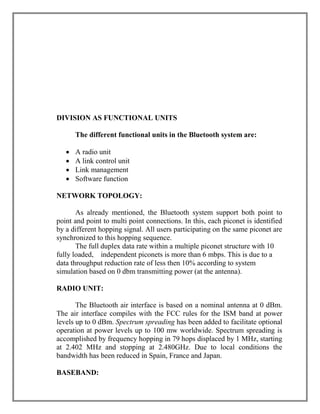 DIVISION AS FUNCTIONAL UNITS
The different functional units in the Bluetooth system are:





A radio unit
A link control unit
Link management
Software function

NETWORK TOPOLOGY:
As already mentioned, the Bluetooth system support both point to
point and point to multi point connections. In this, each piconet is identified
by a different hopping signal. All users participating on the same piconet are
synchronized to this hopping sequence.
The full duplex data rate within a multiple piconet structure with 10
fully loaded, independent piconets is more than 6 mbps. This is due to a
data throughput reduction rate of less then 10% according to system
simulation based on 0 dbm transmitting power (at the antenna).
RADIO UNIT:
The Bluetooth air interface is based on a nominal antenna at 0 dBm.
The air interface compiles with the FCC rules for the ISM band at power
levels up to 0 dBm. Spectrum spreading has been added to facilitate optional
operation at power levels up to 100 mw worldwide. Spectrum spreading is
accomplished by frequency hopping in 79 hops displaced by 1 MHz, starting
at 2.402 MHz and stopping at 2.480GHz. Due to local conditions the
bandwidth has been reduced in Spain, France and Japan.
BASEBAND:

 