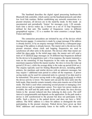 The baseband describes the digital signal processing hardware-the
Bluetooth link controller, which carries out the baseband protocols and other
low level link routines. Before establishing any network connections in a
piconet structure, all devices are in the stand-by mode. In this mode an
unconnected unit periodically „listens‟ for messages every 1.28 seconds.
Each time a device wakes up, it listens on a set of 32 hop frequencies
defined for that unit. The number of frequencies varies in different
geographical regions ; 32 is a number for most countries ( except Spain,
France and Japan).
The connection procedures are initiated by any of the devices which
then become master. A connection is made by a page message if the address
is already known, or by an enquiry message followed by a subsequent page
message if the address is already known. The master unit is the device in the
piconet structure whose clock and hopping frequencies are used to
synchronize all other units in the piconet. The devices other than master are
called the slave units. In the initial page state, the master unit will send a
train of 16 identical page messages on 16 different hop frequencies defined
for the device to be paged(slave unit ). If no response, the master transmits a
train on the remaining 16 hop frequencies in the wake up sequence. The
maximum sequence before the master reaches the slave is twice the wake up
period (2.56 sec.), while the average delay is the wake up period (0.64 sec.).
The enquiry typically used for finding Bluetooth devices, including public
printers, fax machines and similar devices with an unknown messages, but
may require 1 additional train period to collect all the responses. A power
saving mode can be used for connected units in a piconet if no data need to
be transmitted. This power saving mode is the sniff and hold mode in which
the device activity is lower. The master unit can put the slave units into the
hold mode, Data transfer restarts instantly when units transits out of the hold
mode. The hold is used when connecting several piconet or managing a low
power device such as temperature sensor. Two more low power modes are
available, the sniff and the park mode. In the sniff mode, the slave devices
listens to the piconet reduced rate thus reducing its duty cycle. The sniff
interval is programmable and depends on the application. In the park mode a
device is still synchronized to the piconet but dose not participate in the
traffic. Such a device is the parked device and does not have a MAC
address. The MAC address is a three bit address to distinguish the units
participating in the piconet structure. Parked device have given up their
MAC addresses and occasionally listen to the traffic of the master to

 