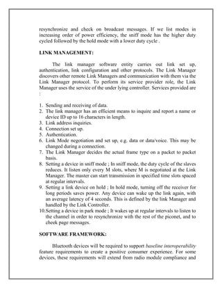 resynchronize and check on broadcast messages. If we list modes in
increasing order of power efficiency, the sniff mode has the higher duty
cycled followed by the hold mode with a lower duty cycle .
LINK MANAGEMENT:
The link manager software entity carries out link set up,
authentication, link configuration and other protocols. The Link Manager
discovers other remote Link Managers and communication with them via the
Link Manager protocol. To perform its service provider role, the Link
Manager uses the service of the under lying controller. Services provided are
:
1. Sending and receiving of data.
2. The link manager has an efficient means to inquire and report a name or
device ID up to 16 characters in length.
3. Link address inquiries.
4. Connection set up.
5. Authentication.
6. Link Mode negotiation and set up, e.g. data or data/voice. This may be
changed during a connection.
7. The Link Manager decides the actual frame type on a packet to packet
basis.
8. Setting a device in sniff mode ; In sniff mode, the duty cycle of the slaves
reduces. It listen only every M slots, where M is negotiated at the Link
Manager. The master can start transmission in specified time slots spaced
at regular intervals.
9. Setting a link device on hold ; In hold mode, turning off the receiver for
long periods saves power. Any device can wake up the link again, with
an average latency of 4 seconds. This is defined by the link Manager and
handled by the Link Controller.
10.Setting a device in park mode ; It wakes up at regular intervals to listen to
the channel in order to resynchronize with the rest of the piconet, and to
cheek page messages.
SOFTWARE FRAMEWORK:
Bluetooth devices will be required to support baseline interoperability
feature requirements to create a positive consumer experience. For some
devices, these requirements will extend from radio module compliance and

 