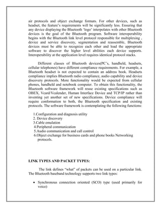 air protocols and object exchange formats. For other devices, such as
headset, the feature‟s requirements will be significantly less. Ensuring that
any device displaying the Bluetooth „logo‟ interpolates with other Bluetooth
devices is the goal of the Bluetooth program. Software interoperability
begins with the Bluetooth link level protocol responsible for multiplexing ,
device and service discovery, segmentation and reassemble, Bluetooth
devices must be able to recognize each other and load the appropriate
software to discover the higher level abilities each device supports.
Interoperability at the application level requires identical protocol stacks.
Different classes of Bluetooth devices(PC‟s, handheld, headsets,
cellular telephones) have different compliance requirements. For example, a
Bluetooth headset is not expected to contain an address book. Headsets
compliance implies Bluetooth radio compliance, audio capability and device
discovery protocols. More functionality would be expected from cellular
phones, handheld and notebook computer. To obtain this functionality, the
Bluetooth software framework will reuse existing specifications such as
OBEX, Vcard/Vcalender, Human Interface Device and TCP/IP rather than
inventing yet another set of new specifications. Device compliance will
require conformation to both, the Bluetooth specification and existing
protocols. The software framework is contemplating the following functions:
1.Configuration and diagnosis utility
2. Device discovery
3.Cable emulation
4.Peripheral communication
5.Audio communication and call control
6.Object exchange for business cards and phone books Networking
protocols.

LINK TYPES AND PACKET TYPES:
The link defines “what” of packets can be used on a particular link.
The Bluetooth baseband technology supports two link types:
 Synchronous connection oriented (SCO) type (used primarily for
voice)

 