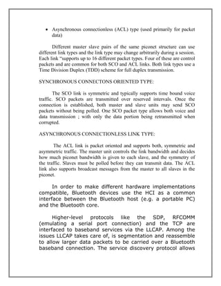  Asynchronous connectionless (ACL) type (used primarily for packet
data)
Different master slave pairs of the same piconet structure can use
different link types and the link type may change arbitrarily during a session.
Each link “supports up to 16 different packet types. Four of these are control
packets and are common for both SCO and ACL links. Both link types use a
Time Division Duplex (TDD) scheme for full duplex transmission.
SYNCHRONOUS CONNECTONS ORIENTED TYPE:
The SCO link is symmetric and typically supports time bound voice
traffic. SCO packets are transmitted over reserved intervals. Once the
connection is established, both master and slave units may send SCO
packets without being polled. One SCO packet type allows both voice and
data transmission ; with only the data portion being retransmitted when
corrupted.
ASYNCHRONOUS CONNECTIONLESS LINK TYPE:
The ACL link is packet oriented and supports both, symmetric and
asymmetric traffic. The master unit controls the link bandwidth and decides
how much piconet bandwidth is given to each slave, and the symmetry of
the traffic. Slaves must be polled before they can transmit data. The ACL
link also supports broadcast messages from the master to all slaves in the
piconet.
In order to make different hardware implementations
compatible, Bluetooth devices use the HCI as a common
interface between the Bluetooth host (e.g. a portable PC)
and the Bluetooth core.
Higher-level protocols like the SDP, RFCOMM
(emulating a serial port connection) and the TCP are
interfaced to baseband services via the LLCAP. Among the
issues LLCAP takes care of, is segmentation and reassemble
to allow larger data packets to be carried over a Bluetooth
baseband connection. The service discovery protocol allows

 