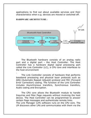 applications to find out about available services and their
characteristics when e.g. devices are moved or switched off.
HARDWARE ARCHITECTURE :

The Bluetooth hardware consists of an analog radio
part and a digital part - the Host Controller. The Host
Controller has a hardware digital signal processing part
called the Link Controller (LC), a CPU core and interfaces to
the host environment
.
The Link Controller consists of hardware that performs
baseband processing and physical layer protocols such as
ARQ (Automatic Repeat reQuest) protocol and FEC (Forward
Error Correction) coding. The function of the Link Controller
includes Asynchronous transfers, Synchronous transfers,
Audio coding and Encryption.
The CPU core allows the Bluetooth module to handle
Inquiries and filter Page requests without involving the host
device. The Host Controller can be programmed to answer
certain Page messages and authenticate remote links.
The Link Manager (LM) software runs on the CPU core. The
LM discovers other LMs and communicates with them via the

 