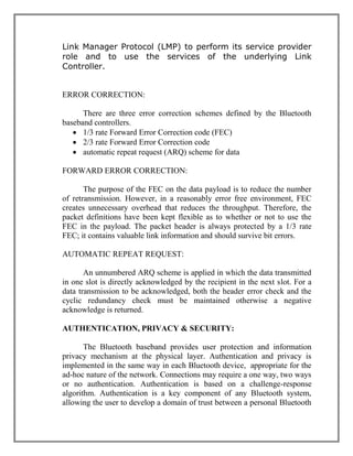 Link Manager Protocol (LMP) to perform its service provider
role and to use the services of the underlying Link
Controller.

ERROR CORRECTION:
There are three error correction schemes defined by the Bluetooth
baseband controllers.
 1/3 rate Forward Error Correction code (FEC)
 2/3 rate Forward Error Correction code
 automatic repeat request (ARQ) scheme for data
FORWARD ERROR CORRECTION:
The purpose of the FEC on the data payload is to reduce the number
of retransmission. However, in a reasonably error free environment, FEC
creates unnecessary overhead that reduces the throughput. Therefore, the
packet definitions have been kept flexible as to whether or not to use the
FEC in the payload. The packet header is always protected by a 1/3 rate
FEC; it contains valuable link information and should survive bit errors.
AUTOMATIC REPEAT REQUEST:
An unnumbered ARQ scheme is applied in which the data transmitted
in one slot is directly acknowledged by the recipient in the next slot. For a
data transmission to be acknowledged, both the header error check and the
cyclic redundancy check must be maintained otherwise a negative
acknowledge is returned.
AUTHENTICATION, PRIVACY & SECURITY:
The Bluetooth baseband provides user protection and information
privacy mechanism at the physical layer. Authentication and privacy is
implemented in the same way in each Bluetooth device, appropriate for the
ad-hoc nature of the network. Connections may require a one way, two ways
or no authentication. Authentication is based on a challenge-response
algorithm. Authentication is a key component of any Bluetooth system,
allowing the user to develop a domain of trust between a personal Bluetooth

 
