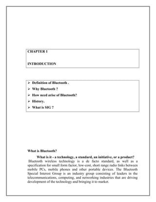 CHAPTER 1

INTRODUCTION

 Definition of Bluetooth .
 Why Bluetooth ?
 How need arise of Bluetooth?
 History.
 What is SIG ?

What is Bluetooth?
What is it - a technology, a standard, an initiative, or a product?
Bluetooth wireless technology is a de facto standard, as well as a
specification for small form factor, low-cost, short range radio links between
mobile PCs, mobile phones and other portable devices. The Bluetooth
Special Interest Group is an industry group consisting of leaders in the
telecommunications, computing, and networking industries that are driving
development of the technology and bringing it to market.

 