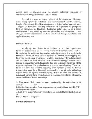 device, such as allowing only the owners notebook computer to
communicate through the owners cellular phone.
Encryption is used to protect privacy of the connection. Bluetooth
uses a string cipher well-suited for a silicon implementation with secret key
lengths of 0, 40 or 64 bits. Key management is left to higher layer software.
The goal of Bluetooth‟s security mechanism is to provide an appropriate
level of protection for Bluetooth short-range nature and use in a global
environment. Users requiring stalwart protection are encouraged to use
stronger security mechanisms available in network transport protocols and
application programs.

Bluetooth security
Introducing the Bluetooth technology as a cable replacement
technique exposes the need for security functionality in the wireless solution.
By replacing the cable and introducing radio signals there is a need for the
Bluetooth device to have built-in security to prevent eavesdropping and
falsifying the message originator. Therefore, functionality for authentication
and encryption has been added to the Bluetooth technology. Authentication
is used to prevent unwanted access to data and to prevent falsifying of the
message originator. Encryption is used to prevent eavesdropping. These two
techniques combined with the frequency hopping technique and the limited
transmission range for a Bluetooth unit, usually 10 m, give the technology
higher protection against eavesdropping.. Since the need for security is
dependent on what kind of application is executed, three levels of security
are defined in the Bluetooth concept.
1. Non-secure: This mode bypasses functionality for authentication &
encryption.
2. Service-level security; Security procedures are not initiated until L2CAP
channel establishment.
3. Link-level security; Security procedures are initiated before the link set-up
at
the LMP level is completed.
Service-level security

 