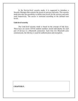 In the Service-level security mode, it is suggested to introduce a
Security Manager that controls the access to services and units. This security
mode provides the possibility to define trust levels for the services and units
used respectively. The access is restricted according to the defined trust
levels.
Link-level security
The Link-level security mode is based on the concept of link keys.
These keys are secret 128 bit random numbers stored individually for each
pair of devices in a Bluetooth connection. Each time two Bluetooth units
communicate, the link key is used for authentication and encryption.

CHAPTER 5.

 