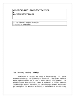 COMMUNICATION – FREQUENCY HOPPING.
&
BLUETOOTH NETWORKS.

 The frequency hopping technique.
 Bluetooth networking.

The Frequency Hopping Technique
Interference is avoided by using a frequency-hop, FH, spread
spectrum technology. This technology is well suited for low-power, low-cost
radio implementations and is used in some wireless LAN products. The
main advantage with Bluetooth's choice of parameters is the high hop rate,
1600 hops per second, instead of just a few hops per second. The shorter
packet length in the Bluetooth technology is another benefit. The frequency

 
