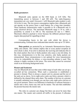 Radio parameters
Bluetooth units operate on the ISM band, at 2.45 GHz. The
transmitting power is between 1 and 100 mW. The radio-frequency
transmitters are very small. Ericsson's 1 mW Bluetooth radio module is only
10.2x14x1.6 mm. The low power consumption implies that a Bluetooth unit
can operate on the power from a small battery for a long time (months).
These hardware characteristics make it possible to fit a Bluetooth unit in
many electrical devices. The maximum Bluetooth range is 10 m, with a
possibility to extend it to 100 m. The maximum bit rate is 1 Mbit/s.
Maximum effective payload is lower because the different protocol layers
require data payload for signalling to their
Corresponding layers in the unit with which the device is
communicating. Estimates have indicated data transfer rates up to 721 kbit/s.
Data packets are protected by an Automatic Retransmission Query,
ARQ, and scheme. This scheme implies that at every packet reception an
error check is done. If an error is detected, the receiving unit indicates this in
the return packet; thus lost or faulty packets only cause a one-slot delay. In
this way, retransmission is in this way selective, only faulty packets are
retransmitted. Since retransmission is not optimal for voice transmissions
due to its vulnerability for delays, a voice-encoding scheme is used. This
scheme is highly resistant to bit errors. The errors that cannot be corrected
result in an increasing background noise.
Piconet and Scatternet
Any two Bluetooth devices that come within range of each other can set up a
so-called ad hoc connection. When such a connection is established a
piconet is formed. There is always a master unit in a piconet and the rest of
the units act as slaves. Up to eight active units can form a piconet, which is
defined by the channel these units share. The number of devices in a piconet
is actually unlimited even though you can have only eight active devices at
any given moment. There is no difference in hardware or software between a
master and a slave, hence any unit can be master. The unit that establishes
the piconet becomes the master unit.
The roles in a piconet can change but there can never be more than
one master. The master unit controls all traffic in the piconet. It allocates

 