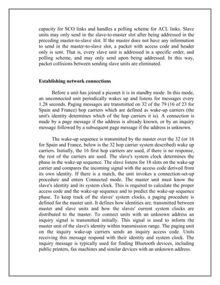 capacity for SCO links and handles a polling scheme for ACL links. Slave
units may only send in the slave-to-master slot after being addressed in the
preceding master-to-slave slot. If the master does not have any information
to send in the master-to-slave slot, a packet with access code and header
only is sent. That is, every slave unit is addressed in a specific order, and
polling scheme, and may only send upon being addressed. In this way,
packet collisions between sending slave units are eliminated.

Establishing network connections
Before a unit has joined a piconet it is in standby mode. In this mode,
an unconnected unit periodically wakes up and listens for messages every
1.28 seconds. Paging messages are transmitted on 32 of the 79 (16 of 23 for
Spain and France) hop carriers which are defined as wake-up carriers (the
unit's identity determines which of the hop carriers it is). A connection is
made by a page message if the address is already known, or by an inquiry
message followed by a subsequent page message if the address is unknown.
The wake-up sequence is transmitted by the master over the 32 (or 16
for Spain and France, below is the 32 hop carrier system described) wake up
carriers. Initially, the 16 first hop carriers are used, if there is no response,
the rest of the carriers are used. The slave's system clock determines the
phase in the wake-up sequence. The slave listens for 18 slots on the wake-up
carrier and compares the incoming signal with the access code derived from
its own identity. If there is a match, the unit invokes a connection-set-up
procedure and enters Connected mode. The master unit must know the
slave's identity and its system clock. This is required to calculate the proper
access code and the wake-up sequence and to predict the wake-up sequence
phase. To keep track of the slaves' system clocks, a paging procedure is
defined for the master unit. It defines how identities are. transmitted between
master and slave units and how the slaves' current system clocks are
distributed to the master. To connect units with an unknown address an
inquiry signal is transmitted initially. This signal is used to inform the
master unit of the slave's identity within transmission range. The paging unit
on the inquiry wake-up carriers sends an inquiry access code. Units
receiving this message respond with their identity and system clock. The
inquiry message is typically used for finding Bluetooth devices, including
public printers, fax machines and similar devices with an unknown address.

 